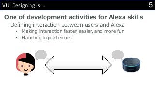 5VUI Designing is …
One of development activities for Alexa skills
Defining interaction between users and Alexa
• Making interaction faster, easier, and more fun
• Handling logical errors
 