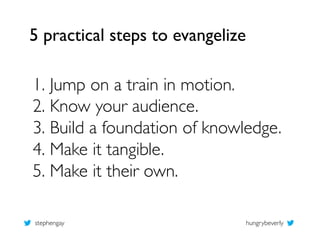 5 practical steps to evangelize	


1.  Jump on a train in motion.	

2.  Know your audience.	

3.  Build a foundation of kn...
