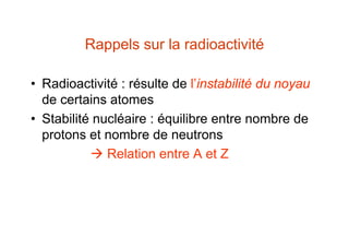 Rappels sur la radioactivité
• Radioactivité : résulte de l’instabilité du noyau
de certains atomes
• Stabilité nucléaire : équilibre entre nombre de
protons et nombre de neutrons
 Relation entre A et Z
 