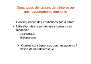 Deux types de raisons de s’intéresser
aux rayonnements ionisants
• Conséquences des irradiations sur la santé
• Utilisation des rayonnements ionisants en
médecine
– Diagnostique
– Thérapeutique
 Quelles conséquences pour les patients ?
Notion de bénéfice/risque
 