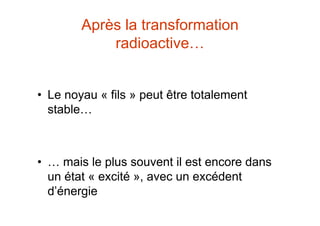 Après la transformation
radioactive…
• Le noyau « fils » peut être totalement
stable…
• … mais le plus souvent il est encore dans
un état « excité », avec un excédent
d’énergie
 