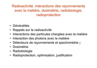 Radioactivité, interactions des rayonnements
avec la matière, dosimétrie, radiobiologie,
radioprotection
• Généralités
• Rappels sur la radioactivité
• Interactions des particules chargées avec la matière
• Interaction des photons avec la matière
• Détecteurs de rayonnements et spectrométrie 
• Dosimétrie
• Radiobiologie
• Radioprotection, optimisation, justification
 