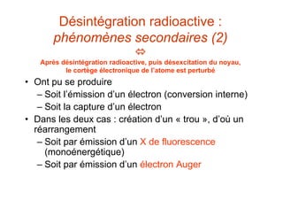 Désintégration radioactive :
phénomènes secondaires (2)

Après désintégration radioactive, puis désexcitation du noyau,
le cortège électronique de l’atome est perturbé
• Ont pu se produire
– Soit l’émission d’un électron (conversion interne)
– Soit la capture d’un électron
• Dans les deux cas : création d’un « trou », d’où un
réarrangement
– Soit par émission d’un X de fluorescence
(monoénergétique)
– Soit par émission d’un électron Auger
 