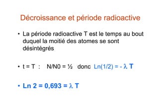 Décroissance et période radioactive
• La période radioactive T est le temps au bout
duquel la moitié des atomes se sont
désintégrés
• t = T : N/N0 = ½ donc Ln(1/2) = -  T
• Ln 2 = 0,693 =  T
 
