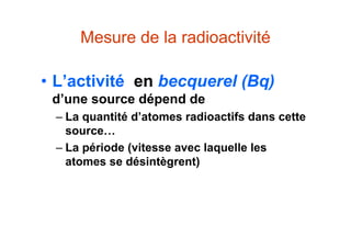Mesure de la radioactivité
• L’activité en becquerel (Bq)
d’une source dépend de
– La quantité d’atomes radioactifs dans cette
source…
– La période (vitesse avec laquelle les
atomes se désintègrent)
 