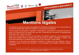 Mentions légales
Ce document a été réalisé par la Cellule TICE de la Faculté de Médecine et de Pharmacie de Grenoble
(Université Joseph Fourier – Grenoble 1)
L'ensemble de cette œuvre relève des législations française et internationale sur le droit d'auteur et
la propriété intellectuelle, littéraire et artistique ou toute autre loi applicable.
Tous les droits de reproduction, adaptation, transformation, transcription ou traduction de tout ou
partie sont réservés pour les textes ainsi que pour l'ensemble des documents iconographiques,
photographiques, vidéos et sonores.
Cette œuvre est interdite à la vente ou à la location. Sa diffusion, duplication, mise à disposition du
public (sous quelque forme ou support que ce soit), mise en réseau, partielles ou totales, sont
strictement réservées à l’université Joseph Fourier (UJF) Grenoble 1 et ses affiliés.
L’utilisation de ce document est strictement réservée à l’usage privé des étudiants inscrits à
l’Université Joseph Fourier (UJF) Grenoble 1, et non destinée à une utilisation collective, gratuite
ou payante.
 