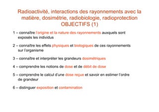 Radioactivité, interactions des rayonnements avec la
matière, dosimétrie, radiobiologie, radioprotection
OBJECTIFS (1)
1 – connaître l’origine et la nature des rayonnements auxquels sont
exposés les individus
2 – connaître les effets physiques et biologiques de ces rayonnements
sur l’organisme
3 – connaître et interpréter les grandeurs dosimétriques
4 – comprendre les notions de dose et de débit de dose
5 – comprendre le calcul d’une dose reçue et savoir en estimer l’ordre
de grandeur
6 – distinguer exposition et contamination
 