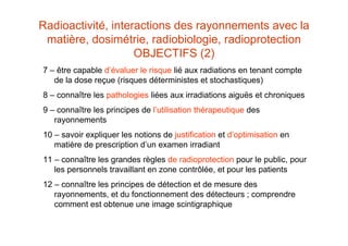 Radioactivité, interactions des rayonnements avec la
matière, dosimétrie, radiobiologie, radioprotection
OBJECTIFS (2)
7 – être capable d’évaluer le risque lié aux radiations en tenant compte
de la dose reçue (risques déterministes et stochastiques)
8 – connaître les pathologies liées aux irradiations aiguës et chroniques
9 – connaître les principes de l’utilisation thérapeutique des
rayonnements
10 – savoir expliquer les notions de justification et d’optimisation en
matière de prescription d’un examen irradiant
11 – connaître les grandes règles de radioprotection pour le public, pour
les personnels travaillant en zone contrôlée, et pour les patients
12 – connaître les principes de détection et de mesure des
rayonnements, et du fonctionnement des détecteurs ; comprendre
comment est obtenue une image scintigraphique
 
