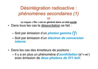 Désintégration radioactive :
phénomènes secondaires (1)

Le noyau « fils » est en général dans un état excité
• Dans tous les cas la désexcitation se fait :
– Soit par émission d’un photon gamma ()
– Soit par émission d’un électron de conversion
interne
• Dans les cas des émetteurs de positons :
– Il y a en plus un phénomène d’annihilation (e+e-)
avec émission de deux photons de 511 keV.
 