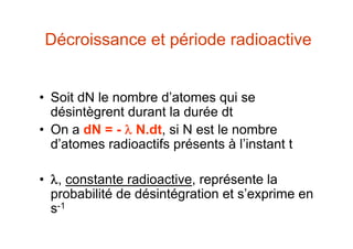 Décroissance et période radioactive
• Soit dN le nombre d’atomes qui se
désintègrent durant la durée dt
• On a dN = -  N.dt, si N est le nombre
d’atomes radioactifs présents à l’instant t
• , constante radioactive, représente la
probabilité de désintégration et s’exprime en
s-1
 