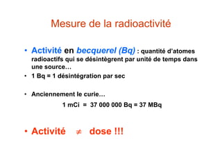 Mesure de la radioactivité
• Activité en becquerel (Bq) : quantité d’atomes
radioactifs qui se désintègrent par unité de temps dans
une source…
• 1 Bq = 1 désintégration par sec
• Anciennement le curie…
1 mCi = 37 000 000 Bq = 37 MBq
• Activité  dose !!!
 