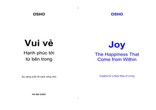 |


         OSHO                                  OSHO




  Vui vẻ                                     Joy
 Hạnh phúc tới                      The Happiness That
  từ bên trong                       Come from Within


Sự sáng suốt về cách sống mới        Insights for a New Way of Living




        HÀ NỘI 5/2007
                                |
 