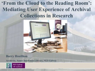 ‘From the Cloud to the Reading Room’:
Mediating User Experience of Archival
Collections in Research
.
Barry Houlihan
Archivist, James Hardiman Library, NUI Galway
 