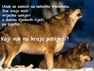 Unuk se zamisli na nekoliko trenutaka.
Sve svoje misli
vrijedno usmjeri
u dubinu djedovih riječi,
pa zapita:



Koji vuk na kraju pobijedi?
 