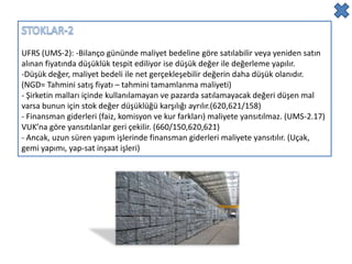 UFRS (UMS-2): -Bilanço gününde maliyet bedeline göre satılabilir veya yeniden satın
alınan fiyatında düşüklük tespit ediliyor ise düşük değer ile değerleme yapılır.
-Düşük değer, maliyet bedeli ile net gerçekleşebilir değerin daha düşük olanıdır.
(NGD= Tahmini satış fiyatı – tahmini tamamlanma maliyeti)
- Şirketin malları içinde kullanılamayan ve pazarda satılamayacak değeri düşen mal
varsa bunun için stok değer düşüklüğü karşılığı ayrılır.(620,621/158)
- Finansman giderleri (faiz, komisyon ve kur farkları) maliyete yansıtılmaz. (UMS-2.17)
VUK’na göre yansıtılanlar geri çekilir. (660/150,620,621)
- Ancak, uzun süren yapım işlerinde finansman giderleri maliyete yansıtılır. (Uçak,
gemi yapımı, yap-sat inşaat işleri)
 