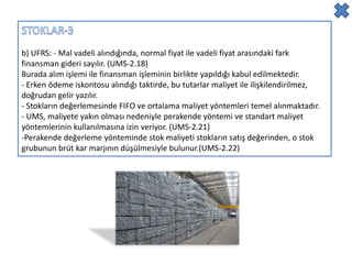 b) UFRS: - Mal vadeli alındığında, normal fiyat ile vadeli fiyat arasındaki fark
finansman gideri sayılır. (UMS-2.18)
Burada alım işlemi ile finansman işleminin birlikte yapıldığı kabul edilmektedir.
- Erken ödeme iskontosu alındığı taktirde, bu tutarlar maliyet ile ilişkilendirilmez,
doğrudan gelir yazılır.
- Stokların değerlemesinde FIFO ve ortalama maliyet yöntemleri temel alınmaktadır.
- UMS, maliyete yakın olması nedeniyle perakende yöntemi ve standart maliyet
yöntemlerinin kullanılmasına izin veriyor. (UMS-2.21)
-Perakende değerleme yönteminde stok maliyeti stokların satış değerinden, o stok
grubunun brüt kar marjının düşülmesiyle bulunur.(UMS-2.22)
 