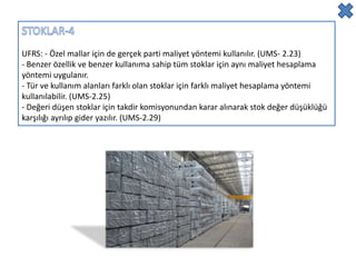 UFRS: - Özel mallar için de gerçek parti maliyet yöntemi kullanılır. (UMS- 2.23)
- Benzer özellik ve benzer kullanıma sahip tüm stoklar için aynı maliyet hesaplama
yöntemi uygulanır.
- Tür ve kullanım alanları farklı olan stoklar için farklı maliyet hesaplama yöntemi
kullanılabilir. (UMS-2.25)
- Değeri düşen stoklar için takdir komisyonundan karar alınarak stok değer düşüklüğü
karşılığı ayrılıp gider yazılır. (UMS-2.29)
 