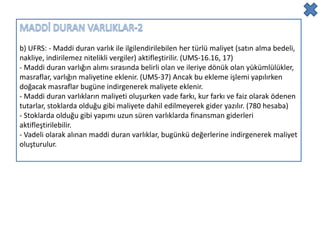b) UFRS: - Maddi duran varlık ile ilgilendirilebilen her türlü maliyet (satın alma bedeli,
nakliye, indirilemez nitelikli vergiler) aktifleştirilir. (UMS-16.16, 17)
- Maddi duran varlığın alımı sırasında belirli olan ve ileriye dönük olan yükümlülükler,
masraflar, varlığın maliyetine eklenir. (UMS-37) Ancak bu ekleme işlemi yapılırken
doğacak masraflar bugüne indirgenerek maliyete eklenir.
- Maddi duran varlıkların maliyeti oluşurken vade farkı, kur farkı ve faiz olarak ödenen
tutarlar, stoklarda olduğu gibi maliyete dahil edilmeyerek gider yazılır. (780 hesaba)
- Stoklarda olduğu gibi yapımı uzun süren varlıklarda finansman giderleri
aktifleştirilebilir.
- Vadeli olarak alınan maddi duran varlıklar, bugünkü değerlerine indirgenerek maliyet
oluşturulur.
 