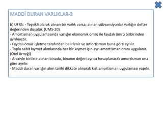 b) UFRS: - Teşvikli olarak alınan bir varlık varsa, alınan sübvansiyonlar varlığın defter
değerinden düşülür. (UMS-20)
- Amortisman uygulamasında varlığın ekonomik ömrü ile faydalı ömrü birbirinden
ayrılmıştır.
- Faydalı ömür işletme tarafından belirlenir ve amortisman buna göre ayrılır.
- Toplu sabit kıymet alımlarında her bir kıymet için ayrı amortisman oranı uygulanır.
(Otel örneği)
- Araziyle birlikte alınan binada, binanın değeri ayrıca hesaplanarak amortisman ona
göre ayrılır.
- Maddi duran varlığın alım tarihi dikkate alınarak kıst amortisman uygulaması yapılır.
 