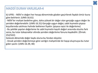 b) UFRS: - MDV’ın değeri her hesap döneminde gözden geçirilerek faydalı ömür buna
göre belirlenir. (UMS-16.61)
- MDV’ler maliyet bedeline göre, daha yüksek bir değer olan gerçeğe uygun değer ile
yeniden değerlenebilir. (UMS-16.31) Gerçeğe uygun değer, sabit kıymetin piyasa
koşullarında satılması halinde beklenen fiyattır. (piyasa rayici ile değerleme)
- Bu şekilde yapılan değerleme ile sabit kıymetin kayıtlı değeri arasında olumlu fark
varsa, bu tutar özkaynaklar altında yeniden değerleme fonuna kaydedilir. (Örnek:
252/522)
Gelecek dönemde değer kaybı olursa bu fondan düşülür.
- Ancak yeniden değerlemeye göre varlığın maliyetinde bir kayıp oluşmuşsa bu tutar
gider yazılır. (UMS-16.39, 40)
 