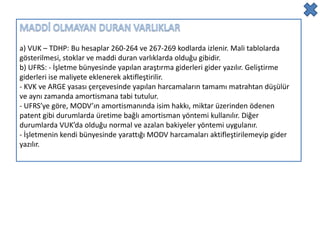 a) VUK – TDHP: Bu hesaplar 260-264 ve 267-269 kodlarda izlenir. Mali tablolarda
gösterilmesi, stoklar ve maddi duran varlıklarda olduğu gibidir.
b) UFRS: - İşletme bünyesinde yapılan araştırma giderleri gider yazılır. Geliştirme
giderleri ise maliyete eklenerek aktifleştirilir.
- KVK ve ARGE yasası çerçevesinde yapılan harcamaların tamamı matrahtan düşülür
ve aynı zamanda amortismana tabi tutulur.
- UFRS’ye göre, MODV’ın amortismanında isim hakkı, miktar üzerinden ödenen
patent gibi durumlarda üretime bağlı amortisman yöntemi kullanılır. Diğer
durumlarda VUK’da olduğu normal ve azalan bakiyeler yöntemi uygulanır.
- İşletmenin kendi bünyesinde yarattığı MODV harcamaları aktifleştirilemeyip gider
yazılır.
 