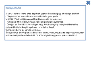 a) VUK – TDHP: - Daha önce değinilen şüpheli alacak karşılığı en belirgin olanıdır.
- Olayın dava ve icra safhasına intikali halinde gider yazılır.
b) UFRS: -Yükümlülüğün gerçekleştiği dönemde karşılık ayrılır.
- Nakit çıkış ihtimali bulunmayan konular için karşılık ayrılamaz.
- Örneğin bir firma hakkında oluşan vergi ihtilafı dolayısıyla vergi mahkemesine
gidilmesi halinde, karşılık ayrılması zorunludur. Ancak,
VUK’a göre böyle bir karşılık ayrılamaz.
-İleriye dönük ortaya çıkması muhtemel olumlu ve olumsuz şarta bağlı yükümlülükler
mali tablo dipnotlarında belirtilir. VUK’da böyle bir uygulama yoktur. (UMS-37)
 