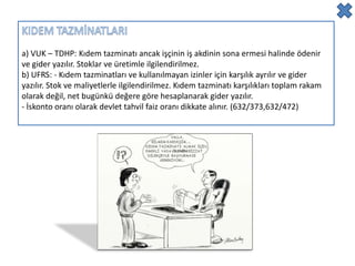 a) VUK – TDHP: Kıdem tazminatı ancak işçinin iş akdinin sona ermesi halinde ödenir
ve gider yazılır. Stoklar ve üretimle ilgilendirilmez.
b) UFRS: - Kıdem tazminatları ve kullanılmayan izinler için karşılık ayrılır ve gider
yazılır. Stok ve maliyetlerle ilgilendirilmez. Kıdem tazminatı karşılıkları toplam rakam
olarak değil, net bugünkü değere göre hesaplanarak gider yazılır.
- İskonto oranı olarak devlet tahvil faiz oranı dikkate alınır. (632/373,632/472)
 