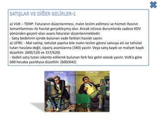 a) VUK – TDHP: Faturanın düzenlenmesi, malın teslim edilmesi ve hizmet ifasının
tamamlanması ile hasılat gerçekleşmiş olur. Ancak istisnai durumlarda sadece KDV
yönünden geçerli olan avans faturalar düzenlenmektedir.
- Satış bedelinin içinde bulunan vade farkları hasılat sayılır.
a) UFRS: - Mal satılıp, tahsilat yapılsa bile malın teslim görevi satıcıya ait ise tahsilat
tutarı hasılata değil, sipariş avanslarına (340) yazılır. Veya satış kaydı ve maliyet kaydı
düzeltilir. (600/120 ve 157/620)
- Vadeli satış tutarı iskonto edilerek bulunan fark faiz geliri olarak yazılır. VUK’a göre
600 hesaba yazıldıysa düzeltilir. (600/642)
 