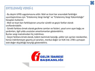 - Bu deyim UFRS uygulamasına aittir. Mali ve ticari kar arasındaki farklılığın
uyumlaştırılması için “Ertelenmiş Vergi Varlığı” ve “Ertelenmiş Vergi Yükümlülüğü”
hesapları kullanılır.
- Mali ve ticari karı farklılaştıran unsurlar sürekli ve geçici farklar olarak
sınıflandırılabilir.
- Sürekli farklara örnek olarak gecikme zamları ve faizleri, yasal sınırı aşan bağış ve
yardımları, ilgili yılda unutulan amortismanları gösterebiliriz.
Bunlar vergi matrahından hiç indirilmez.
- Geçici farklara örnek olarak, kıdem tazminatı karşılığı, çekler için ayrılan reeskontlar,
henüz indirilemeyen geçmiş yıl zararları, menkul değer ve VUK md. 278’e uymayan
stok değer düşüklüğü karşılığı gösterebiliriz.
 