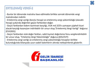- Bunlar bir dönemde matraha ilave edilmekle birlikte sonraki dönemde vergi
matrahından indirilir.
- Ertelenmiş vergi varlığı (borçlu hesap) ve ertelenmiş vergi yükümlülüğü (alacaklı
hesap) yukarıda değinilen geçici farklardan doğar.
- Geçici farklardan kıdem tazminatı karşılığı, VUK md.323’e uymayan şüpheli ticari
alacak karşılığı kazançtan indirilebilir bir unsur olup,“Ertelenmiş Vergi Varlığı” doğurur.
(EVV/691)
- Geçici farklardan stok değer farkları, sabit kıymet değerleme fonu vergilendirilebilir
bir unsur olup, “Ertelemiş Vergi Yükümlülüğü” doğurur.(691/EVY)
- Ertelenmiş vergi varlığı ve ertelenmiş vergi yükümlülüğü hesapları birlikte
bulunduğunda bilançoda uzun vadeli kalemlerin altında netleştirilerek gösterilir.
 