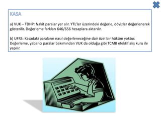 a) VUK – TDHP: Nakit paralar yer alır. YTL’ler üzerindeki değerle, dövizler değerlenerek
gösterilir. Değerleme farkları 646/656 hesaplara aktarılır.

b) UFRS: Kasadaki paraların nasıl değerleneceğine dair özel bir hüküm yoktur.
Değerleme, yabancı paralar bakımından VUK da olduğu gibi TCMB efektif alış kuru ile
yapılır.
 