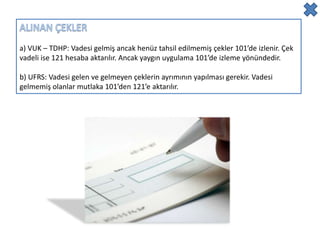a) VUK – TDHP: Vadesi gelmiş ancak henüz tahsil edilmemiş çekler 101’de izlenir. Çek
vadeli ise 121 hesaba aktarılır. Ancak yaygın uygulama 101’de izleme yönündedir.

b) UFRS: Vadesi gelen ve gelmeyen çeklerin ayrımının yapılması gerekir. Vadesi
gelmemiş olanlar mutlaka 101’den 121’e aktarılır.
 