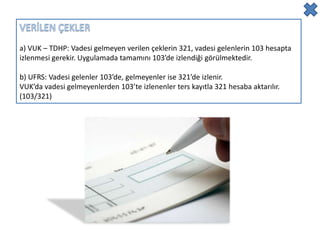 a) VUK – TDHP: Vadesi gelmeyen verilen çeklerin 321, vadesi gelenlerin 103 hesapta
izlenmesi gerekir. Uygulamada tamamını 103’de izlendiği görülmektedir.

b) UFRS: Vadesi gelenler 103’de, gelmeyenler ise 321’de izlenir.
VUK’da vadesi gelmeyenlerden 103’te izlenenler ters kayıtla 321 hesaba aktarılır.
(103/321)
 