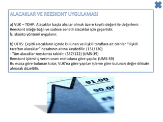 a) VUK – TDHP: Alacaklar başta alıcılar olmak üzere kayıtlı değeri ile değerlenir.
Reeskont isteğe bağlı ve sadece senetli alacaklar için geçerlidir.
İç iskonto yöntemi uygulanır.

b) UFRS: Çeşitli alacakların içinde bulunan ve ilişkili taraflara ait olanlar “ilişkili
taraftan alacaklar” hesabının altına kaydedilir. (131/120)
- Tüm alacaklar reeskonta tabidir. (657/122) (UMS-39)
Reeskont işlemi iç verim oranı metoduna göre yapılır. (UMS-39)
Bu esasa göre bulunan tutar, VUK’na göre yapılan işleme göre bulunan değer dikkate
alınarak düzeltilir.
 