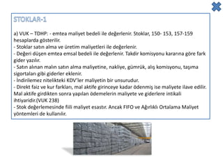 a) VUK – TDHP: - emtea maliyet bedeli ile değerlenir. Stoklar, 150- 153, 157-159
hesaplarda gösterilir.
- Stoklar satın alma ve üretim maliyetleri ile değerlenir.
- Değeri düşen emtea emsal bedeli ile değerlenir. Takdir komisyonu kararına göre fark
gider yazılır.
- Satın alınan malın satın alma maliyetine, nakliye, gümrük, alış komisyonu, taşıma
sigortaları gibi giderler eklenir.
- İndirilemez nitelikteki KDV’ler maliyetin bir unsurudur.
- Direkt faiz ve kur farkları, mal aktife girinceye kadar ödenmiş ise maliyete ilave edilir.
Mal aktife girdikten sonra yapılan ödemelerin maliyete ve giderlere intikali
ihtiyaridir.(VUK 238)
- Stok değerlemesinde fiili maliyet esastır. Ancak FIFO ve Ağırlıklı Ortalama Maliyet
yöntemleri de kullanılır.
 