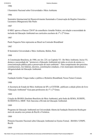 01/03/2016 Histórico Brasileiro
http://www.mma.gov.br/educacao­ambiental/politica­de­educacao­ambiental/historico­brasileiro?tmpl=component&print=1 4/8
1986
I Seminário Nacional sobre Universidade e Meio Ambiente
1986
Seminário Internacional de Desenvolvimento Sustentado e Conservação de Regiões Estuarino –
Lacunares (Manguezais) São Paulo
1987
O MEC aprova o Parecer 226/87 do conselheiro Arnaldo Niskier, em relação a necessidade de
inclusão da Educação Ambiental nos currículos escolares de 1o e 2o Graus
1987
Paulo Nogueira Neto representa ao Brasil na Comissão Brundtland
1987
II Seminário Universidade e Meio Ambiente, Belém, Pará.
1988
A Constituição Brasileira, de 1988, em Art. 225, no Capítulo VI ­ Do Meio Ambiente, Inciso VI,
destaca a necessidade de ‘’promover a Educação Ambiental em todos os níveis de ensino e a
conscientização pública para a preservação do meio ambiente’’. Para cumprimento dos preceitos
constitucionais, leis federais, decretos, constituições estaduais, e leis municipais determinam a
obrigatoriedade da Educação Ambiental.
1988
Fundação Getúlio Vargas traduz e publica o Relatório Brundtland, Nosso Futuro Comum.
1988
A Secretaria de Estado do Meio Ambiente de SP e a CETESB , publicam a edição piloto do livro
“Educação Ambiental” Guia para professores de 1o e 2o Graus.
1989
Criação do IBAMA (Instituto Brasileiro do Meio Ambiente), pela fusão da SEMA, SUDEPE,
SUDEHVEA e IBDF. Nele funciona a Divisão de Educação Ambiental.
1989
Programa de Educação Ambiental em Universidade Aberta da Fundação Demócrito Rocha,por
meio de encartes nos jornais de Recife e Fortaleza.
1989
Primeiro Encontro Nacional sobre Educação Ambiental no Ensino Formal . IBAMA/ UFRPE.
Recife
1989
 