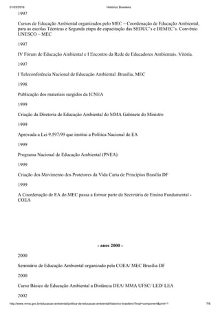 01/03/2016 Histórico Brasileiro
http://www.mma.gov.br/educacao­ambiental/politica­de­educacao­ambiental/historico­brasileiro?tmpl=component&print=1 7/8
1997
Cursos de Educação Ambiental organizados pelo MEC – Coordenação de Educação Ambiental,
para as escolas Técnicas e Segunda etapa de capacitação das SEDUC’s e DEMEC’s. Convênio
UNESCO – MEC
1997
IV Fórum de Educação Ambiental e I Encontro da Rede de Educadores Ambientais. Vitória.
1997
I Teleconferência Nacional de Educação Ambiental .Brasília, MEC
1998
Publicação dos materiais surgidos da ICNEA
1999
Criação da Diretoria de Educação Ambiental do MMA Gabinete do Ministro
1999
Aprovada a Lei 9.597/99 que institui a Política Nacional de EA
1999
Programa Nacional de Educação Ambiental (PNEA)
1999
Criação dos Movimento dos Protetores da Vida Carta de Princípios Brasília DF
1999
A Coordenação de EA do MEC passa a formar parte da Secretária de Ensino Fundamental ­
COEA
 
 
­ anos 2000 ­
2000
Seminário de Educação Ambiental organizado pela COEA/ MEC Brasília DF
2000
Curso Básico de Educação Ambiental a Distância DEA/ MMA UFSC/ LED/ LEA
2002
 