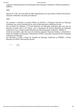01/03/2016 Histórico Brasileiro
http://www.mma.gov.br/educacao­ambiental/politica­de­educacao­ambiental/historico­brasileiro?tmpl=component&print=1 8/8
Tweetar
Lançado o Sistema Brasileiro de Informação sobre Educação Ambiental e Práticas Sustentáveis
(SIBEA)
2002
Decreto Nº 4.281, de 25 de junho de 2002. Regulamenta a Lei que institui a Política Nacional de
Educação Ambiental e dá outras providências
2004
Em  setembro  é  realizada  a  Consulta  Pública  do  ProNEA,  o  Programa  Nacional  de  Educação
Ambiental, que reuniu contribuições de mais de 800 educadores ambientais do país.
Em novembro foi realizado o V Fórum Brasileiro de Educação Ambiental, após sete anos de
intervalo  ocorrido  entre  o  IV  Fórum,  com  o  lançamento  da  Revista  Brasileira  de  Educação
Ambiental e com a criação da Rede Brasileira de Educomunicação Ambiental ­ REBECA.
Ainda em novembro, após dois anos de existência enquanto Grupo de Estudos, é oficializado o
Grupo de Trabalho em Educação Ambiental da ANPEd, Associação Nacional de Pós­Graduação
e Pesquisa em Educação.
Em  dezembro  é  criado  o  Grupo  de  Trabalho  de  Educação  Ambiental  no  FBOMS,  o  Fórum
Brasileiro de ONGs e Movimentos Sociais.
 