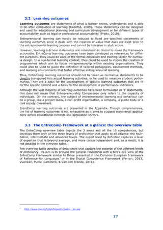 17
3.2 Learning outcomes
Learning outcomes are statements of what a learner knows, understands and is able
to do after completion of learning (Cedefop, 2009). These statements can be designed
and used for educational planning and curriculum development or for different types of
accountability such as legal or professional accountability (Prøitz, 2010).
Entrepreneurial learning can hardly be reduced to fixed pre-specified statements of
learning outcomes since it deals with the creation of value that does not exist prior to
the entrepreneurial learning process and cannot be foreseen in abstraction.
However, learning outcome statements are considered as crucial to make the framework
actionable. EntreComp learning outcomes have been developed as references for differ-
ent purposes. They could be used in the formal education and training sector for curricu-
la design. In a non-formal learning context, they could be used to inspire the creation of
programmes which aim to foster intrapreneurship within existing organisations. They
could also be used to guide the definition of tailored pedagogies, assessment methods,
and learning environments that foster effective entrepreneurial learning.
Thus, EntreComp learning outcomes should not be taken as normative statements to be
directly transposed into actual learning activities, or be used to measure student perfor-
mance. They are a basis for the development of specific learning outcomes that are fit
for the specific context and a basis for the development of performance indicators.
Although the vast majority of learning outcomes have been formulated as ‘I’ statements,
this does not mean that Entrepreneurship Competence only refers to the capacity of
individuals. On the contrary, the subject of entrepreneurial learning and behaviour can
be a group, like a project team, a non-profit organisation, a company, a public body or a
civil society movement.
EntreComp learning outcomes are presented in the Appendix. Though comprehensive,
the list of learning outcomes is not exhaustive as it aims to suggest transversal applica-
bility across educational contexts and application sectors.
3.3 The EntreComp Framework at a glance: the overview table
The EntreComp overview table depicts the 3 areas and all the 15 competences, but
develops them only on the three levels of proficiency that apply to all citizens: the foun-
dation, intermediate and advanced levels. The expert level by definition captures a level
of expertise that is beyond average, and more context-dependent and, as a result, it is
not detailed in the overview table.
The overview table consists of descriptors that capture the essence of the different levels
of proficiency. Its aim is to provide the general readership with a bird's eye view of the
EntreComp Framework similar to those presented in the Common European Framework
of Reference for Languages7
or in the Digital Competence Framework (Ferrari, 2013;
Vuorikari, Punie, Carretero, & Van den Brande, 2016).
7
http://www.coe.int/t/dg4/linguistic/cadre1_en.asp
 