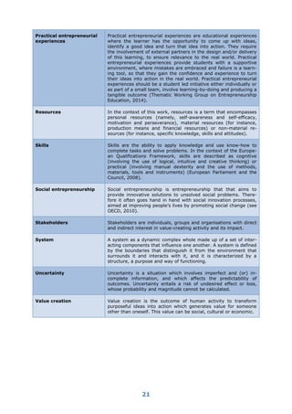 21
Practical entrepreneurial
experiences
Practical entrepreneurial experiences are educational experiences
where the learner has the opportunity to come up with ideas,
identify a good idea and turn that idea into action. They require
the involvement of external partners in the design and/or delivery
of this learning, to ensure relevance to the real world. Practical
entrepreneurial experiences provide students with a supportive
environment, where mistakes are embraced and failure is a learn-
ing tool, so that they gain the confidence and experience to turn
their ideas into action in the real world. Practical entrepreneurial
experiences should be a student led initiative either individually or
as part of a small team, involve learning-by-doing and producing a
tangible outcome (Thematic Working Group on Entrepreneurship
Education, 2014).
Resources In the context of this work, resources is a term that encompasses
personal resources (namely, self-awareness and self-efficacy,
motivation and perseverance), material resources (for instance,
production means and financial resources) or non-material re-
sources (for instance, specific knowledge, skills and attitudes).
Skills Skills are the ability to apply knowledge and use know-how to
complete tasks and solve problems. In the context of the Europe-
an Qualifications Framework, skills are described as cognitive
(involving the use of logical, intuitive and creative thinking) or
practical (involving manual dexterity and the use of methods,
materials, tools and instruments) (European Parliament and the
Council, 2008).
Social entrepreneurship Social entrepreneurship is entrepreneurship that that aims to
provide innovative solutions to unsolved social problems. There-
fore it often goes hand in hand with social innovation processes,
aimed at improving people’s lives by promoting social change (see
OECD, 2010).
Stakeholders Stakeholders are individuals, groups and organisations with direct
and indirect interest in value-creating activity and its impact.
System A system as a dynamic complex whole made up of a set of inter-
acting components that influence one another. A system is defined
by the boundaries that distinguish it from the environment that
surrounds it and interacts with it, and it is characterized by a
structure, a purpose and way of functioning.
Uncertainty Uncertainty is a situation which involves imperfect and (or) in-
complete information, and which affects the predictability of
outcomes. Uncertainty entails a risk of undesired effect or loss,
whose probability and magnitude cannot be calculated.
Value creation Value creation is the outcome of human activity to transform
purposeful ideas into action which generates value for someone
other than oneself. This value can be social, cultural or economic.
 
