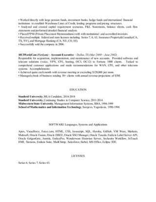 • Worked directly with large pension funds, investment banks, hedge funds and international financial
institutions to establish Warehouse Lines of Credit, lending programs and pricing structures.
• Analyzed and created capital requirement scenarios, P&L Statements, balance sheets, cash flow
statements and performed detailed financial analysis.
• Placed PPM (Private Placement Memorandums) with with institutional and accredited investors.
• Received multiple federaland state licenses including Series 7, 6, 63, Insurance Property&Casualty(CA,
TX, NV),and Mortgage Banking (CA, NV,CO, HI).
• Successfully sold the company in 2006.
MCIWorldCom (Verizon) – Account Executive – Dallas,TX (Mar 2000 – June 2002)
Responsible for acquisition, implementation, and maintenance of new accounts. Provided software and
telecom solutions (voice, VPN, CPE, hosting, OC3, OC12) to Fortune 1000 clients. Tasked to
comprehend customer applications and made recommendations for WAN, CPE, and other telecoms
systems. Accomplishments:
• Achieved quota each month with revenue meeting or exceeding $120,000 per mont.
• Managed a book of business totaling 30+ clients with annual revenue projections of $3M.
EDUCATION
Stanford University,MLA Candidate, 2014-2018
Stanford University,Continuing Studies in Computer Science, 2011-2014
Midwestern State University,Management Information Systems, BBA,1994-1999
School ofMathematics and Information Technology,Sarajevo, Yugoslavia, 1990-1994
SOFTWARE Languages, Systems and Applications
Apex, Visualforce, Force.com, HTML, CSS, Javascript, SQL, Heroku, GitHub, VM Ware, Marketo,
Mulesoft, Oracle Fusion, Oracle DBEE, Oracle SSO Manager, Oracle Tuxedo, Endicia Label Server API,
Oracle GolgenGate, Joomla, EndicaPro, Wonderware Historian Server, Archestra Workflow, InTouch
HMI, Siemens, Endicia Suite, MailChimp, Salesforce,Siebel, MS Office, Eclipse IDE.
LICENSES
Series 6, Series 7, Series 63.
 