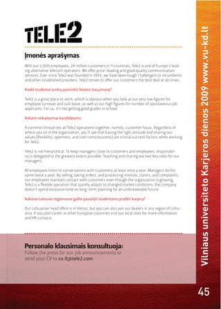 Vilniaus universiteto Karjeros dienos 2009 www.vu-kd.lt
Įmonės aprašymas
With our 5,000 employees, 24 million customers in 11 countries, Tele2 is one of Europe’s lead-
ing alternative telecom operators. We oﬀer price-leading and good quality communication
services. Ever since Tele2 was founded in 1993, we have been tough challengers to incumbents
and other established providers. Tele2 strives to oﬀer our customers the best deal at all times.

Kodėl studentai turėtų pasirinkti būtent Jūsų įmonę?

Tele2 is a great place to work, which is obvious when you look at our very low ﬁgures for
employee turnover and sick leave, as well as our high ﬁgures for number of spontaneous job
applicants. For us, it’s like getting good grades in school.

Keliami reikalavimai kandidatams:

A common thread ties all Tele2 operations together, namely, customer focus. Regardless of
where you sit in the organization, you’ll see that having the right attitude and sharing our

for Tele2.

Tele2 is not hierarchical. To keep managers close to customers and employees, responsibil-
ity is delegated to the greatest extent possible. Teaching and sharing are two key roles for our
managers.

All employees listen to conversations with customers at least once a year. Managers do the
same twice a year. By selling, taking orders, and processing invoices, claims, and complaints,
our employees maintain contact with customers even though the organization is growing.

doesn’t spend excessive time on long-term planning for an unforeseeable future.

Kokiose Lietuvos regionuose galite pasiūlyti studentams pradėti karjerą?

Our Lithuanian head oﬃce is in Vilnius, but you can also join our dealers in any region of Lithu-
ania. If you plan career in other European countries visit our local sites for more information
and HR contacts.




Personalo klausimais konsultuoja:
Follow the press for our job announcements or
send your CV to cv.lt@tele2.com




                                                                                                    45
 
