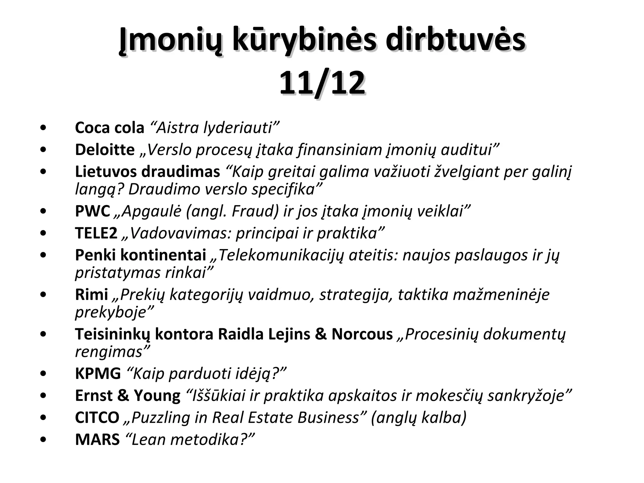 Įmonių kūrybinės dirbtuvės 11/12 Coca cola  “Aistra lyderiauti” Deloitte  „ Verslo procesų įtaka finansiniam įmonių auditui” Lietuvos draudimas  “Kaip greitai galima važiuoti žvelgiant per galinį langą? Draudimo verslo specifika” PWC   „Apgaulė (angl. Fraud) ir jos įtaka įmonių veiklai” TELE2   „Vadovavimas: principai ir praktika” Penki kontinentai   „Telekomunikacijų ateitis: naujos paslaugos ir jų pristatymas rinkai” Rimi   „Prekių kategorijų vaidmuo, strategija, taktika mažmeninėje prekyboje” Teisininkų kontora Raidla Lejins & Norcous  „Procesinių dokumentų rengimas” KPMG   “Kaip parduoti idėją?” Ernst & Young  “Iššūkiai ir praktika apskaitos ir mokesčių sankryžoje” CITCO   „Puzzling in Real Estate Business” (anglų kalba) MARS   “Lean metodika?” 