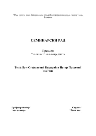 *Овде унесите назив Васе школе, на пример Електротехничка школа Никола Тесла,
Зрењанин
СЕМИНАРСКИ РАД
Предмет:
*напишите назив предмета
Тема: Вук Стефановић Караџић и Петар Петровић
Његош
Професор-ментор: Студент:
*име ментора *Ваше име
 