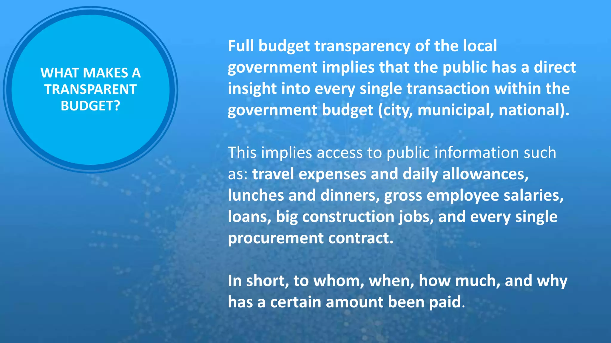 WHAT MAKES A
TRANSPARENT
BUDGET?
Full budget transparency of the local
government implies that the public has a direct
insight into every single transaction within the
government budget (city, municipal, national).
This implies access to public information such
as: travel expenses and daily allowances,
lunches and dinners, gross employee salaries,
loans, big construction jobs, and every single
procurement contract.
In short, to whom, when, how much, and why
has a certain amount been paid.
 