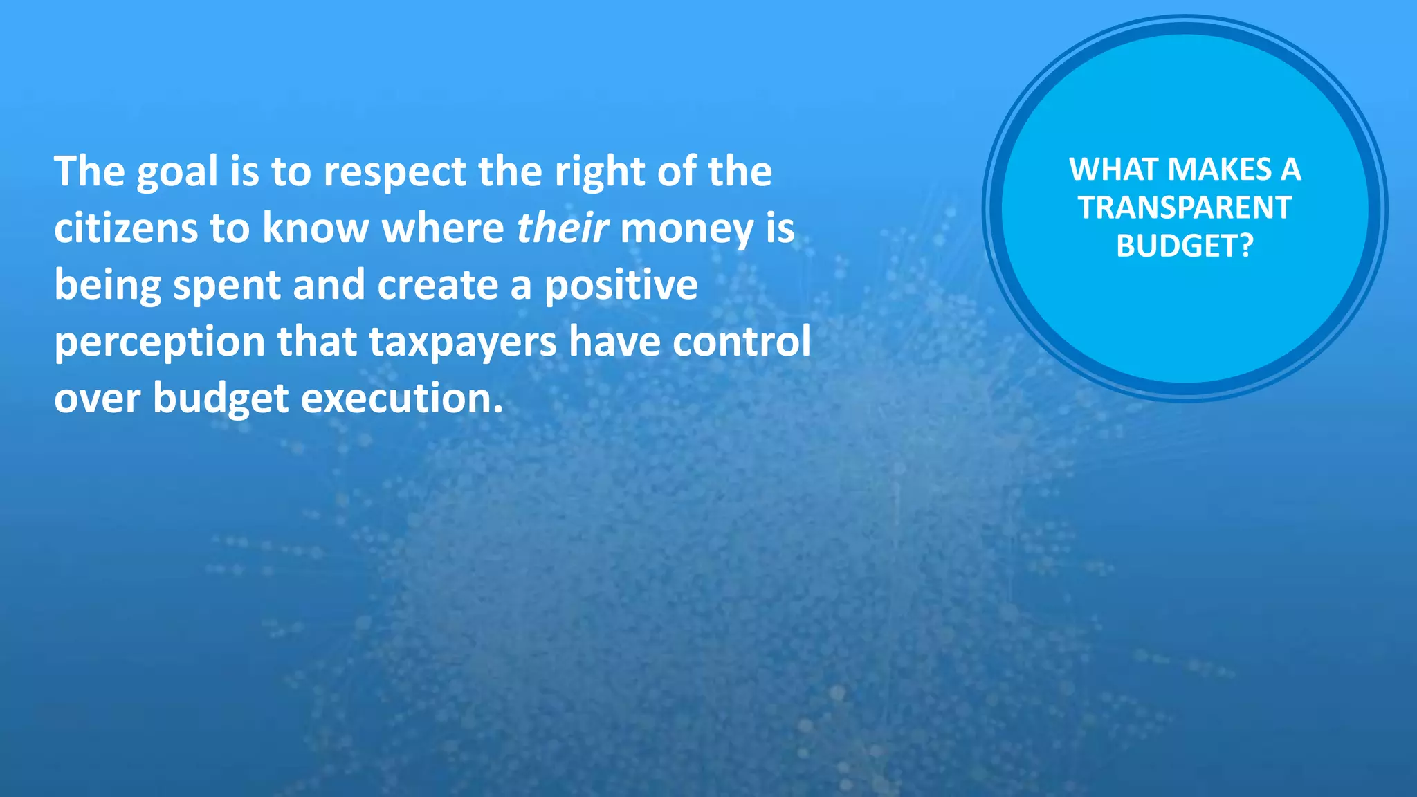 WHAT MAKES A
TRANSPARENT
BUDGET?
The goal is to respect the right of the
citizens to know where their money is
being spent and create a positive
perception that taxpayers have control
over budget execution.
 