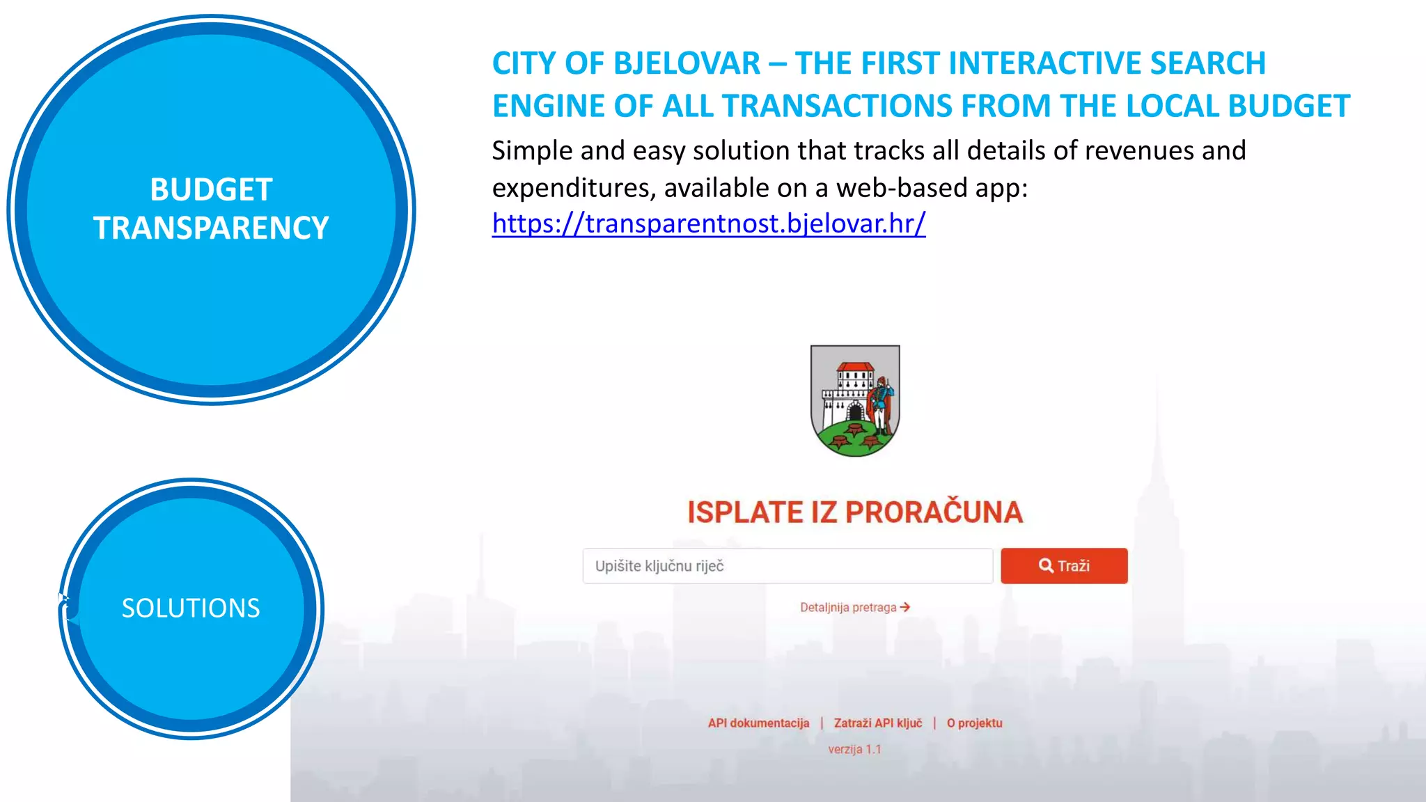 SOLUTIONS
CITY OF BJELOVAR – THE FIRST INTERACTIVE SEARCH
ENGINE OF ALL TRANSACTIONS FROM THE LOCAL BUDGET
Simple and easy solution that tracks all details of revenues and
expenditures, available on a web-based app:
https://transparentnost.bjelovar.hr/
BUDGET
TRANSPARENCY
 