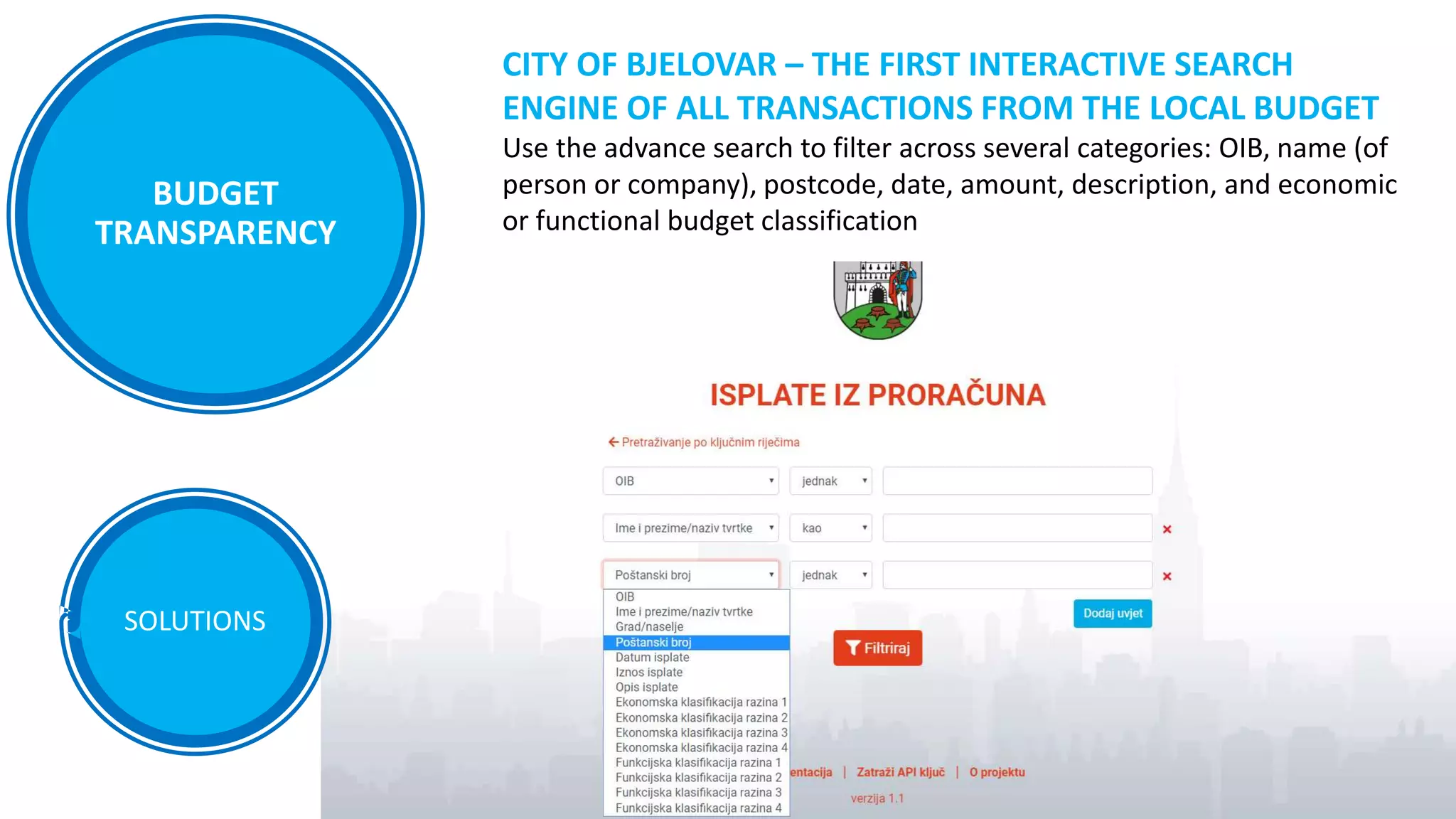 SOLUTIONS
CITY OF BJELOVAR – THE FIRST INTERACTIVE SEARCH
ENGINE OF ALL TRANSACTIONS FROM THE LOCAL BUDGET
Use the advance search to filter across several categories: OIB, name (of
person or company), postcode, date, amount, description, and economic
or functional budget classification
BUDGET
TRANSPARENCY
 