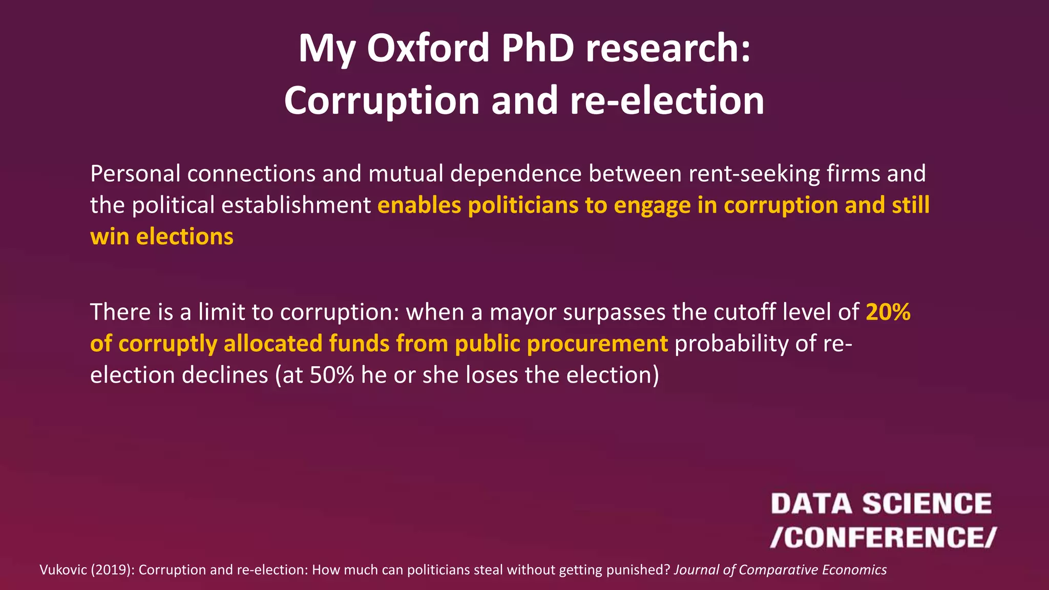 My Oxford PhD research:
Corruption and re-election
Personal connections and mutual dependence between rent-seeking firms and
the political establishment enables politicians to engage in corruption and still
win elections
There is a limit to corruption: when a mayor surpasses the cutoff level of 20%
of corruptly allocated funds from public procurement probability of re-
election declines (at 50% he or she loses the election)
Vukovic (2019): Corruption and re-election: How much can politicians steal without getting punished? Journal of Comparative Economics
 