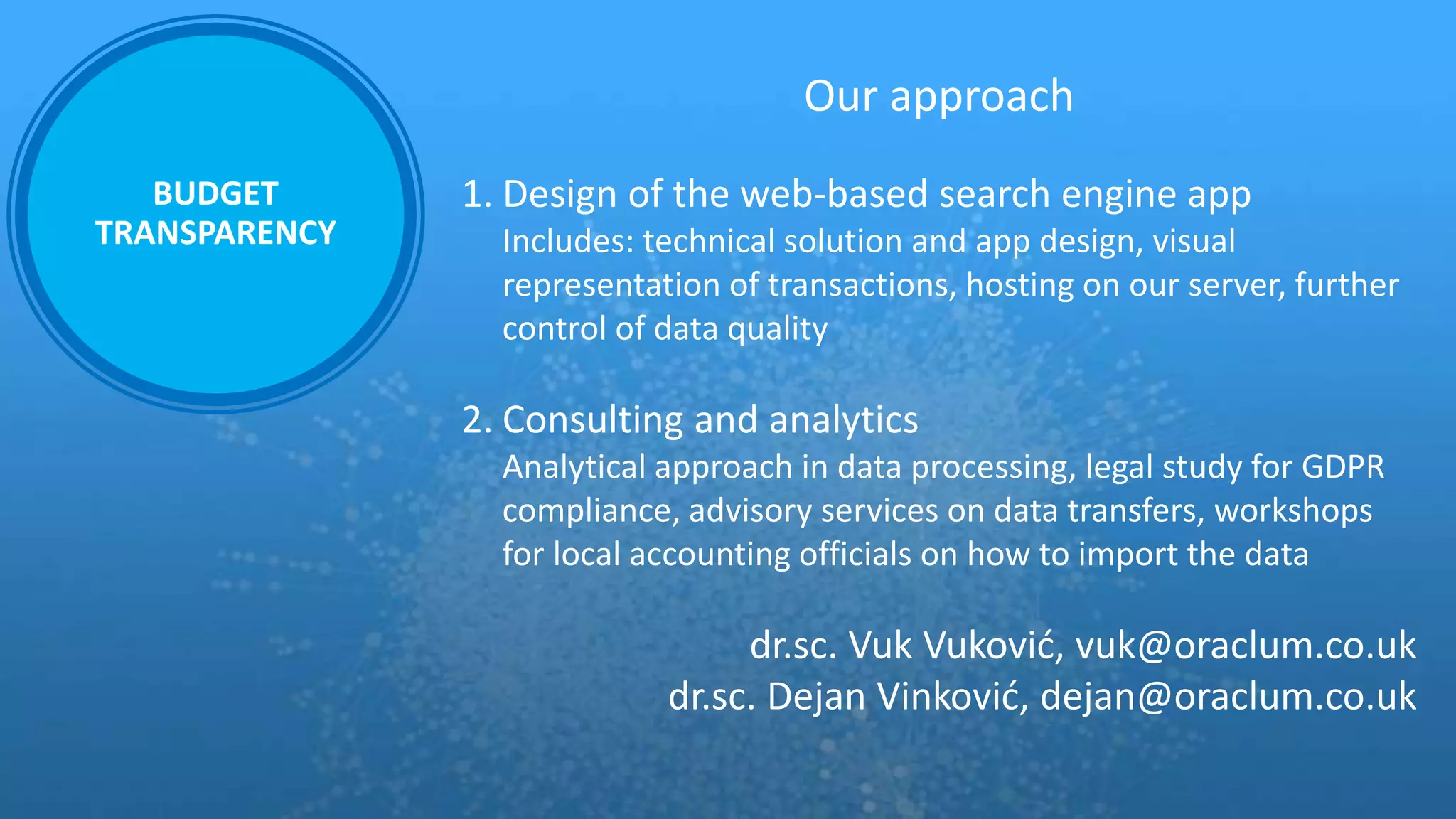 Our approach
1. Design of the web-based search engine app
Includes: technical solution and app design, visual
representation of transactions, hosting on our server, further
control of data quality
2. Consulting and analytics
Analytical approach in data processing, legal study for GDPR
compliance, advisory services on data transfers, workshops
for local accounting officials on how to import the data
dr.sc. Vuk Vuković, vuk@oraclum.co.uk
dr.sc. Dejan Vinković, dejan@oraclum.co.uk
BUDGET
TRANSPARENCY
 